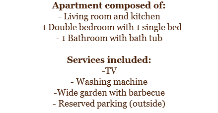 Apartment composed of:
- Living room and kitchen
- 1 Double bedroom with 1 single bed
- 1 Bathroom with bath tub Services included:
-TV
- Washing machine
-Wide garden with barbecue
- Reserved parking (outside)