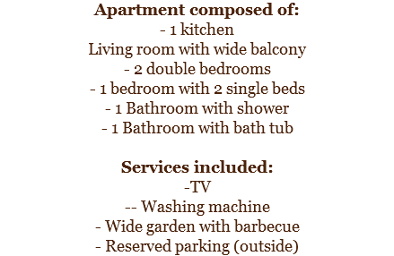 Apartment composed of:
- 1 kitchen
Living room with wide balcony
- 2 double bedrooms
- 1 bedroom with 2 single beds
- 1 Bathroom with shower
- 1 Bathroom with bath tub Services included:
-TV
-- Washing machine
- Wide garden with barbecue
- Reserved parking (outside)