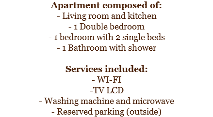 Apartment composed of:
- Living room and kitchen
- 1 Double bedroom
- 1 bedroom with 2 single beds
- 1 Bathroom with shower Services included:
- WI-FI
-TV LCD
- Washing machine and microwave
- Reserved parking (outside)