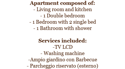 Apartment composed of:
- Living room and kitchen
- 1 Double bedroom
- 1 Bedroom with 2 single bed
- 1 Bathroom with shower Services included:
-TV LCD
- Washing machine
-Ampio giardino con Barbecue
- Parcheggio riservato (esterno)