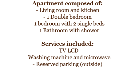 Apartment composed of:
- Living room and kitchen
- 1 Double bedroom - 1 bedroom with 2 single beds
- 1 Bathroom with shower Services included:
-TV LCD
- Washing machine and microwave
- Reserved parking (outside)