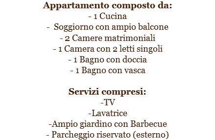 Appartamento composto da:
- 1 Cucina
- Soggiorno con ampio balcone
- 2 Camere matrimoniali
- 1 Camera con 2 letti singoli
- 1 Bagno con doccia
- 1 Bagno con vasca Servizi compresi:
-TV
-Lavatrice
-Ampio giardino con Barbecue
- Parcheggio riservato (esterno)