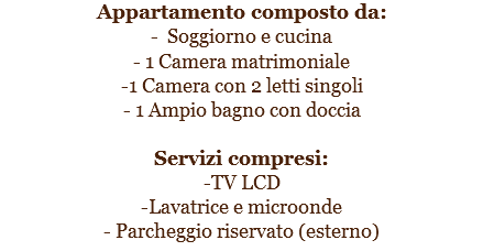 Appartamento composto da:
- Soggiorno e cucina
- 1 Camera matrimoniale
-1 Camera con 2 letti singoli
- 1 Ampio bagno con doccia Servizi compresi:
-TV LCD
-Lavatrice e microonde
- Parcheggio riservato (esterno)