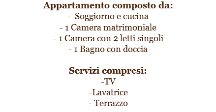 Appartamento composto da:
- Soggiorno e cucina
- 1 Camera matrimoniale
- 1 Camera con 2 letti singoli
- 1 Bagno con doccia Servizi compresi:
-TV
-Lavatrice
- Terrazzo